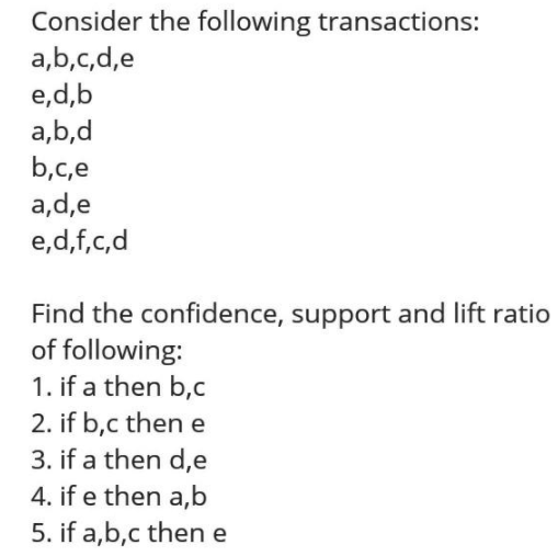 Consider The Following Transactions A B C D E E D B A B D B C E A D E E D F C D Find The Confidence Support And Lift Ratio Of Following 1 If A Then B C 2 If B C Then E 3 If